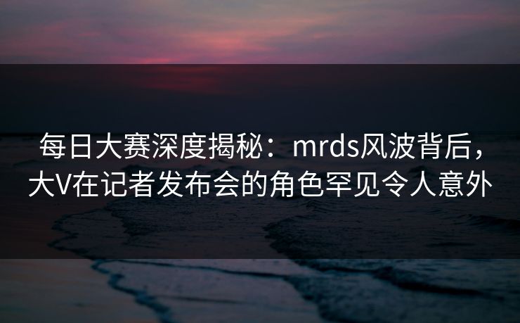 每日大赛深度揭秘:mrds风波背后,大V在记者发布会的角色罕见令人意外