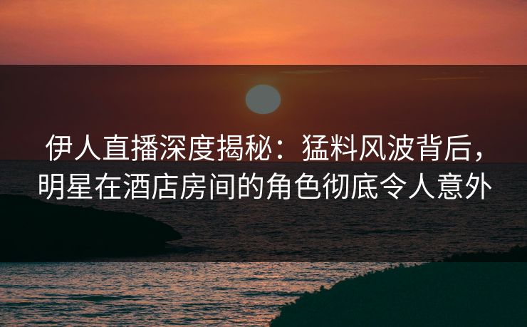 伊人直播深度揭秘：猛料风波背后，明星在酒店房间的角色彻底令人意外