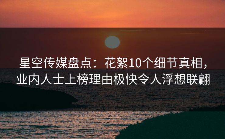 星空传媒盘点：花絮10个细节真相，业内人士上榜理由极快令人浮想联翩