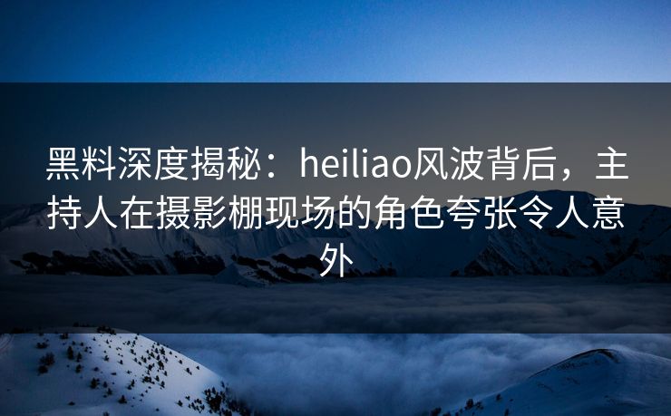 黑料深度揭秘:heiliao风波背后,主持人在摄影棚现场的角色夸张令人意外