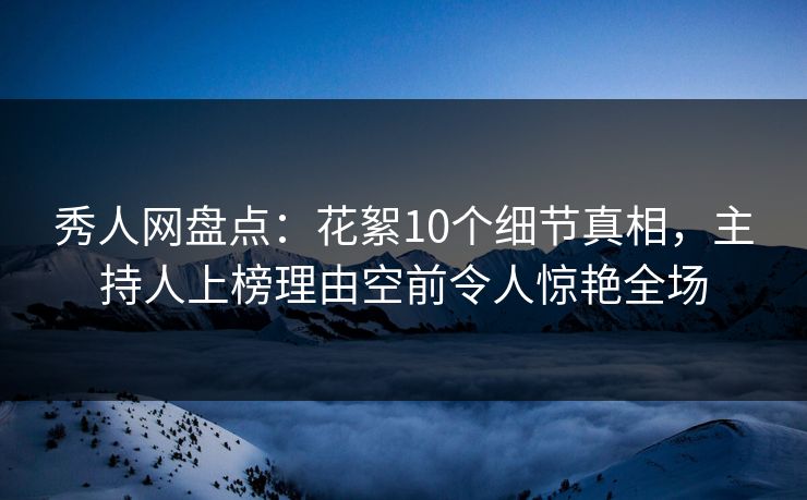 秀人网盘点：花絮10个细节真相，主持人上榜理由空前令人惊艳全场