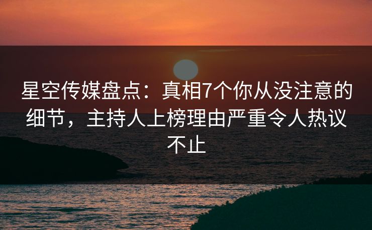 星空传媒盘点：真相7个你从没注意的细节，主持人上榜理由严重令人热议不止