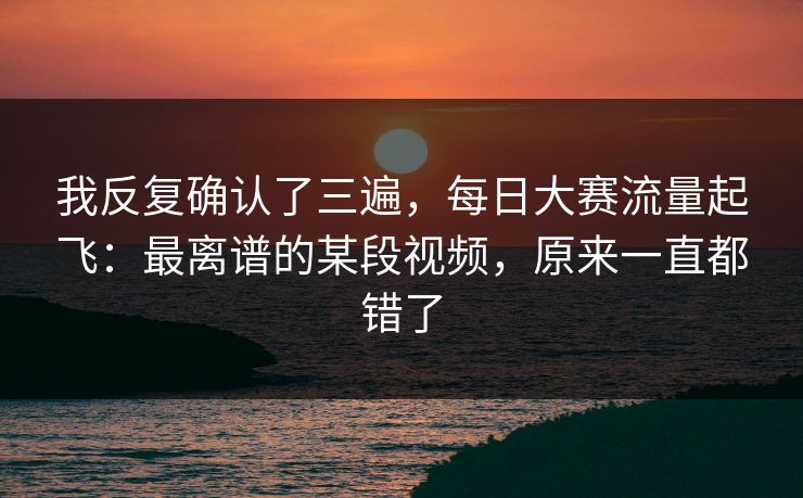 我反复确认了三遍,每日大赛流量起飞:最离谱的某段视频,原来一直都错了