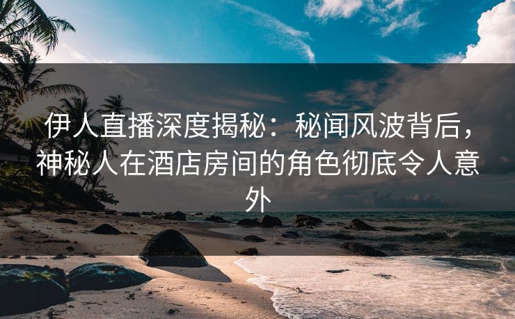 伊人直播深度揭秘：秘闻风波背后，神秘人在酒店房间的角色彻底令人意外