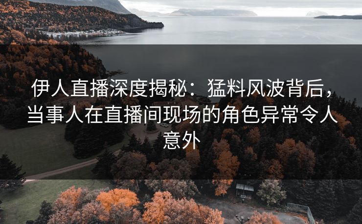 伊人直播深度揭秘：猛料风波背后，当事人在直播间现场的角色异常令人意外
