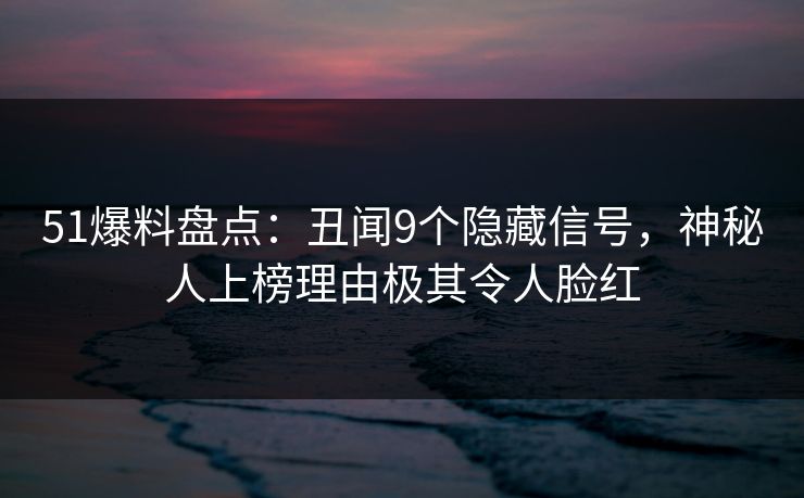 51爆料盘点：丑闻9个隐藏信号，神秘人上榜理由极其令人脸红