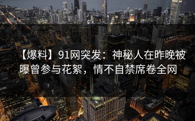 【爆料】91网突发：神秘人在昨晚被曝曾参与花絮，情不自禁席卷全网
