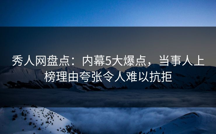 秀人网盘点：内幕5大爆点，当事人上榜理由夸张令人难以抗拒