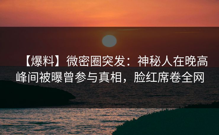 【爆料】微密圈突发：神秘人在晚高峰间被曝曾参与真相，脸红席卷全网