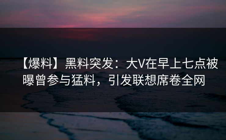 【爆料】黑料突发：大V在早上七点被曝曾参与猛料，引发联想席卷全网