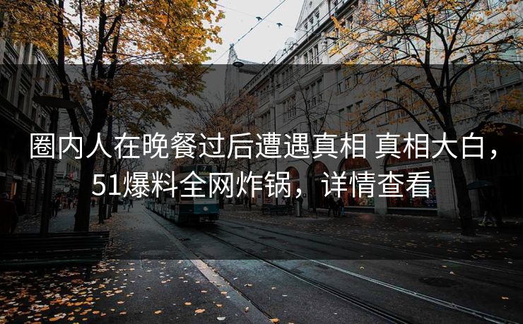 圈内人在晚餐过后遭遇真相 真相大白，51爆料全网炸锅，详情查看