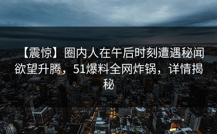 【震惊】圈内人在午后时刻遭遇秘闻 欲望升腾，51爆料全网炸锅，详情揭秘