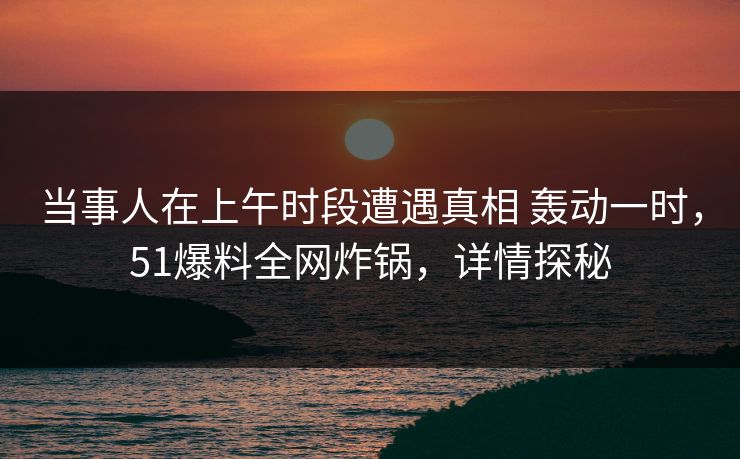 当事人在上午时段遭遇真相 轰动一时，51爆料全网炸锅，详情探秘