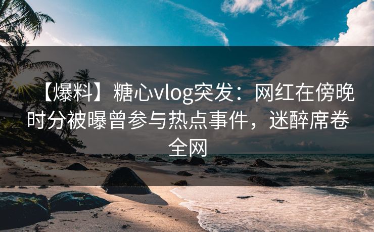 【爆料】糖心vlog突发:网红在傍晚时分被曝曾参与热点事件,迷醉席卷全网
