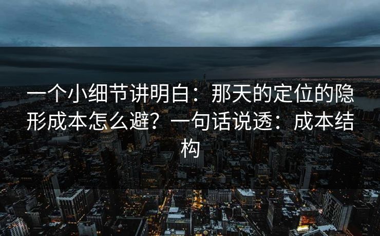 一个小细节讲明白:那天的定位的隐形成本怎么避?一句话说透:成本结构