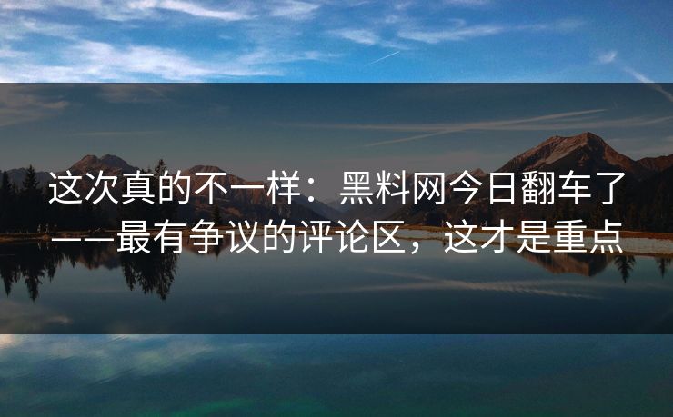 这次真的不一样:黑料网今日翻车了——最有争议的评论区,这才是重点