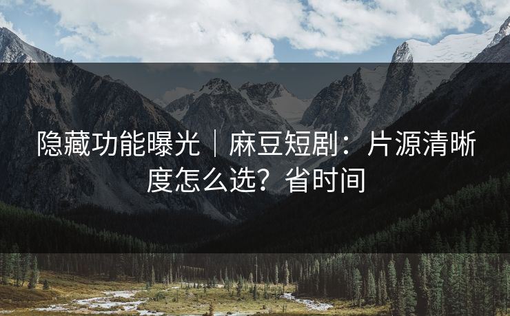 隐藏功能曝光|麻豆短剧:片源清晰度怎么选?省时间