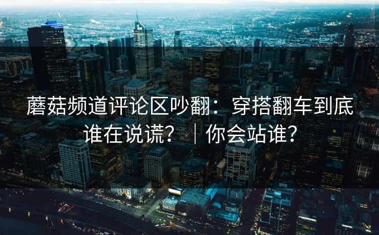 蘑菇频道评论区吵翻:穿搭翻车到底谁在说谎?|你会站谁?