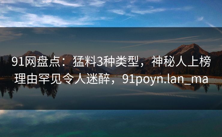 91网盘点：猛料3种类型，神秘人上榜理由罕见令人迷醉，91poyn.lan_ma