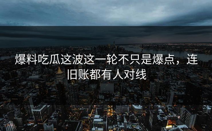 爆料吃瓜这波这一轮不只是爆点，连旧账都有人对线